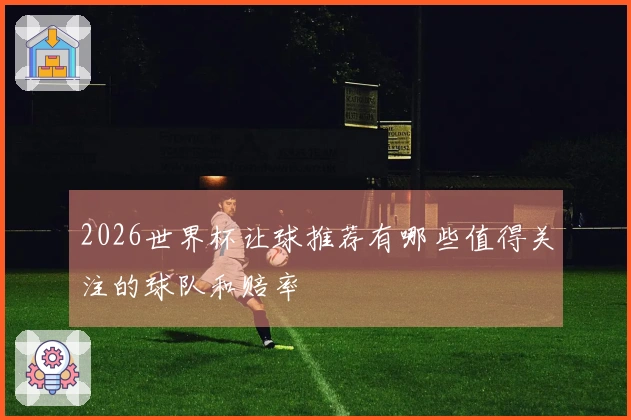 2026世界杯让球推荐有哪些值得关注的球队和赔率