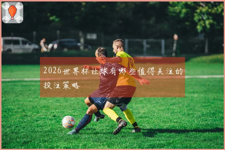 2026世界杯让球有哪些值得关注的投注策略